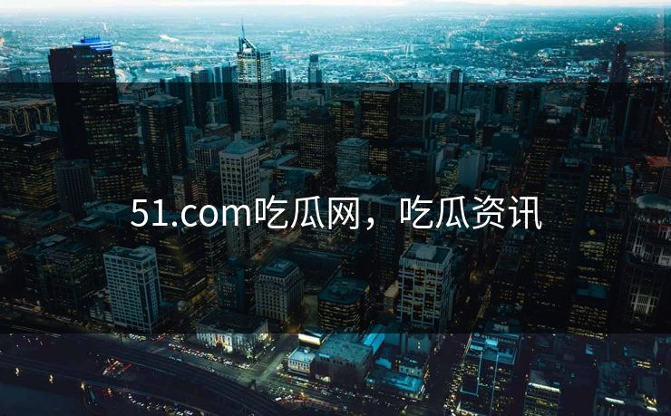51.com吃瓜网，吃瓜资讯