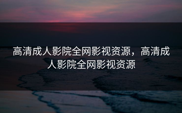 高清成人影院全网影视资源，高清成人影院全网影视资源