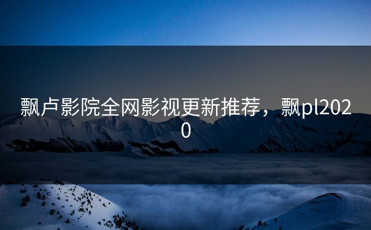 飘卢影院全网影视更新推荐，飘pl2020