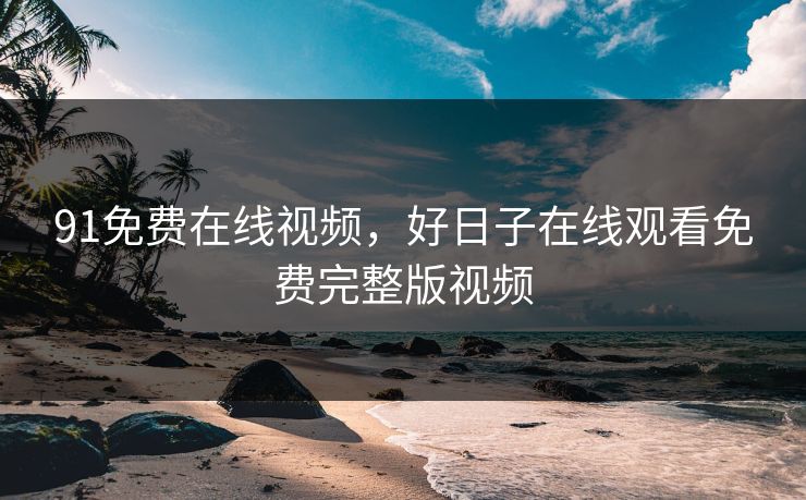 91免费在线视频,好日子在线观看免费完整版视频 91免费在线视频,好日子在线观看免费完整版视频