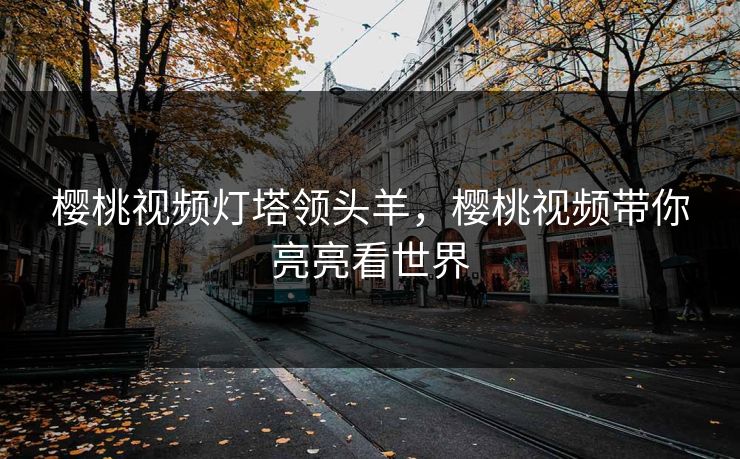 樱桃视频灯塔领头羊，樱桃视频带你亮亮看世界