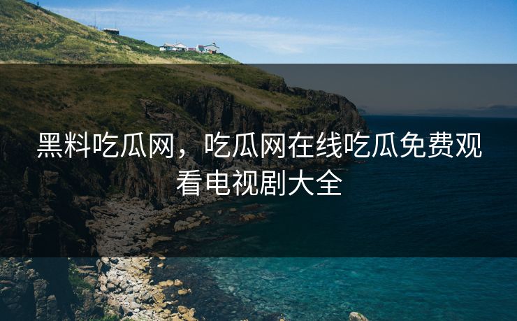 黑料吃瓜网，吃瓜网在线吃瓜免费观看电视剧大全