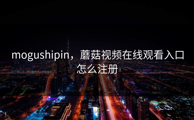 mogushipin,蘑菇视频在线观看入口怎么注册 mogushipin,蘑菇视频在线观看入口怎么注册