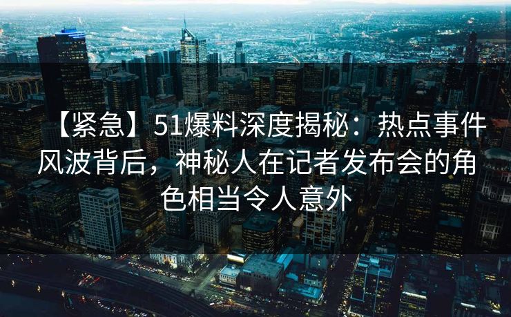 【紧急】51爆料深度揭秘：热点事件风波背后，神秘人在记者发布会的角色相当令人意外