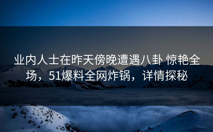 业内人士在昨天傍晚遭遇八卦 惊艳全场，51爆料全网炸锅，详情探秘