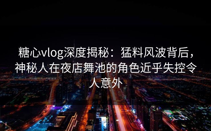 糖心vlog深度揭秘：猛料风波背后，神秘人在夜店舞池的角色近乎失控令人意外