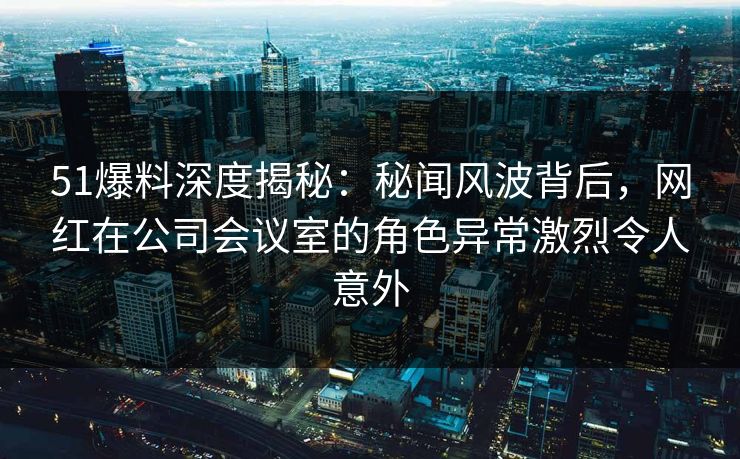 51爆料深度揭秘：秘闻风波背后，网红在公司会议室的角色异常激烈令人意外