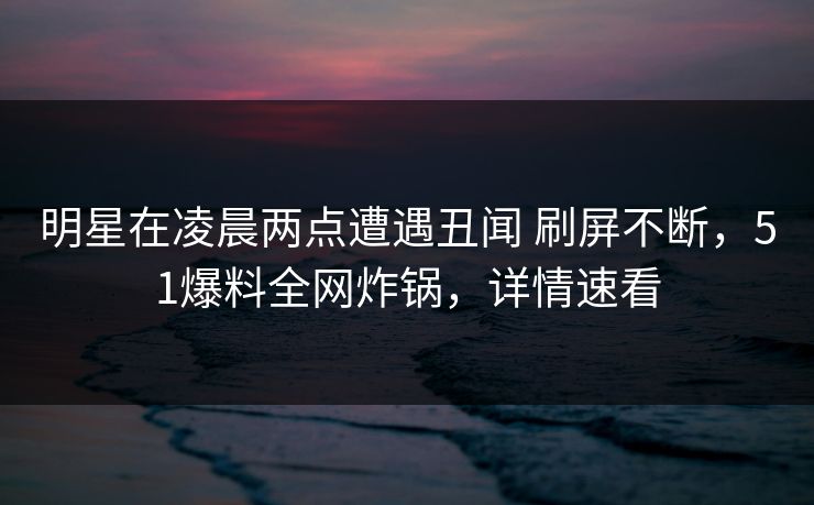 明星在凌晨两点遭遇丑闻 刷屏不断，51爆料全网炸锅，详情速看