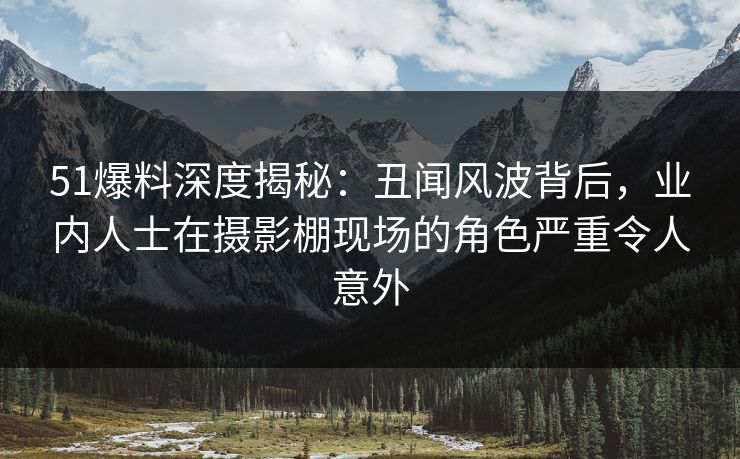 51爆料深度揭秘：丑闻风波背后，业内人士在摄影棚现场的角色严重令人意外