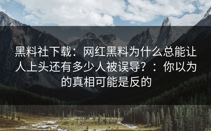 黑料社下载：网红黑料为什么总能让人上头还有多少人被误导？：你以为的真相可能是反的