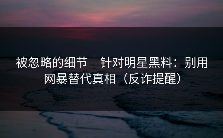 被忽略的细节｜针对明星黑料：别用网暴替代真相（反诈提醒）