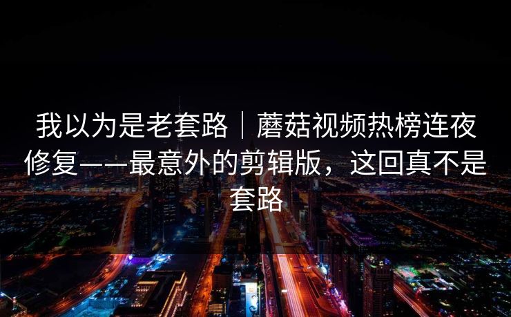 我以为是老套路｜蘑菇视频热榜连夜修复——最意外的剪辑版，这回真不是套路