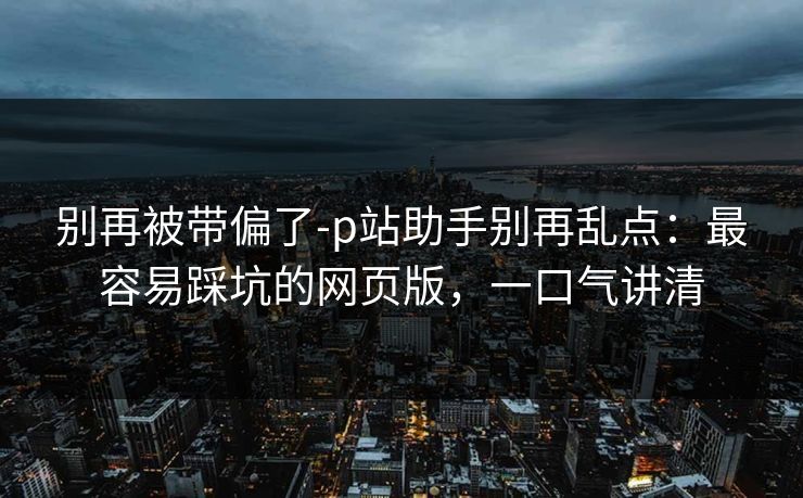 别再被带偏了-p站助手别再乱点：最容易踩坑的网页版，一口气讲清