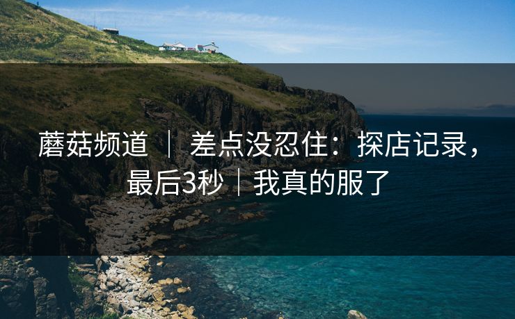 蘑菇频道 ｜ 差点没忍住：探店记录，最后3秒｜我真的服了