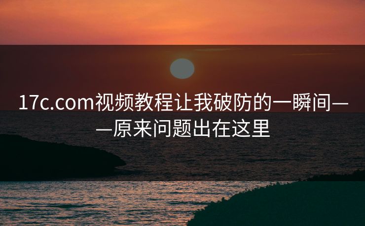 17c.com视频教程让我破防的一瞬间——原来问题出在这里