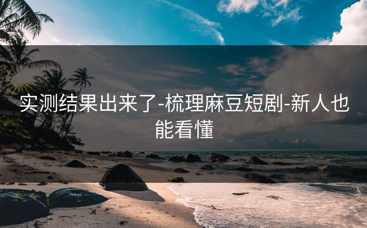 实测结果出来了-梳理麻豆短剧-新人也能看懂