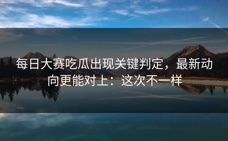 每日大赛吃瓜出现关键判定，最新动向更能对上：这次不一样