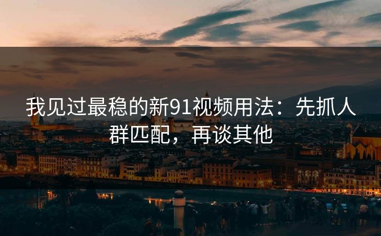我见过最稳的新91视频用法：先抓人群匹配，再谈其他