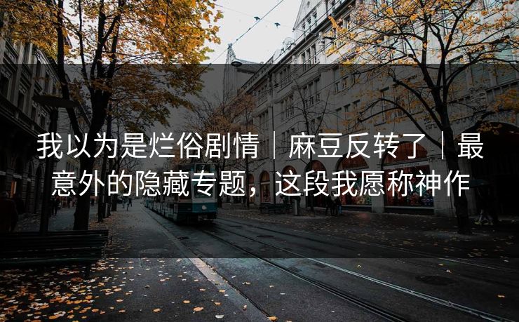 我以为是烂俗剧情｜麻豆反转了｜最意外的隐藏专题，这段我愿称神作