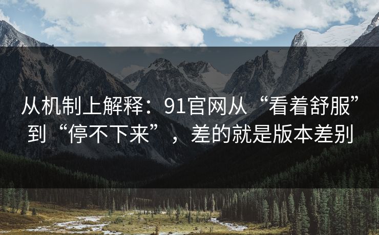 从机制上解释：91官网从“看着舒服”到“停不下来”，差的就是版本差别