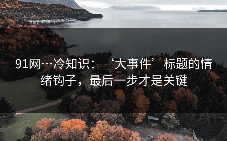 91网…冷知识：‘大事件’标题的情绪钩子，最后一步才是关键