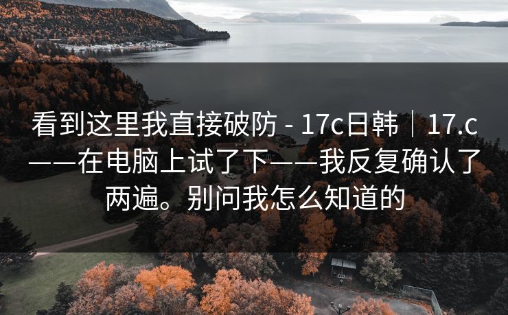 看到这里我直接破防 - 17c日韩｜17.c——在电脑上试了下——我反复确认了两遍。别问我怎么知道的