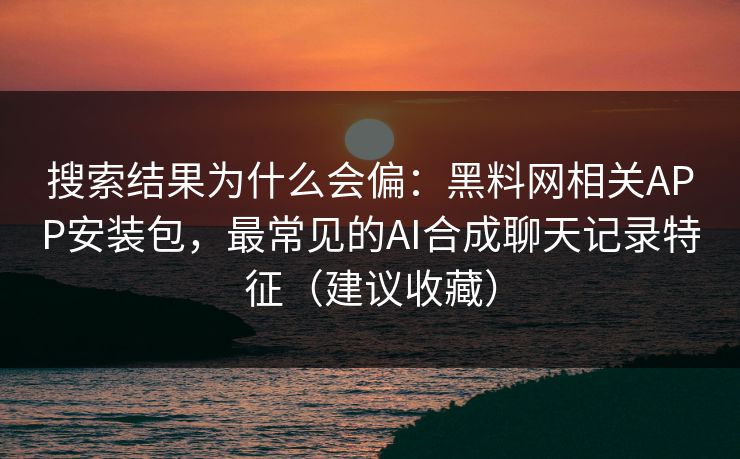搜索结果为什么会偏：黑料网相关APP安装包，最常见的AI合成聊天记录特征（建议收藏）