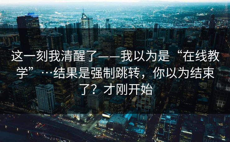 这一刻我清醒了——我以为是“在线教学”…结果是强制跳转，你以为结束了？才刚开始