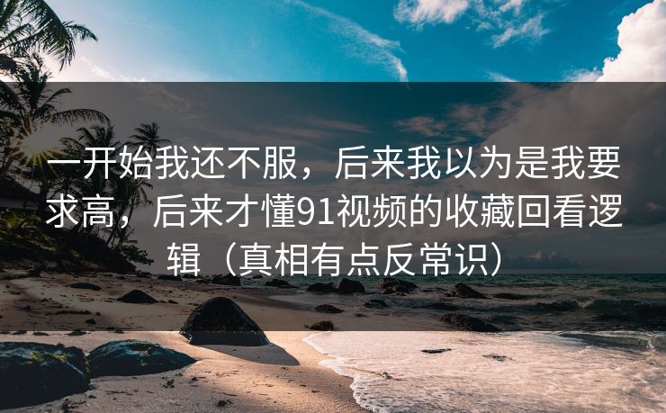 一开始我还不服，后来我以为是我要求高，后来才懂91视频的收藏回看逻辑（真相有点反常识）