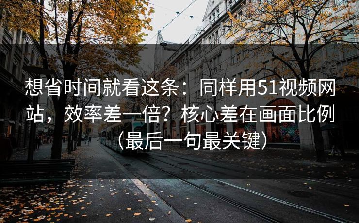 想省时间就看这条：同样用51视频网站，效率差一倍？核心差在画面比例（最后一句最关键）