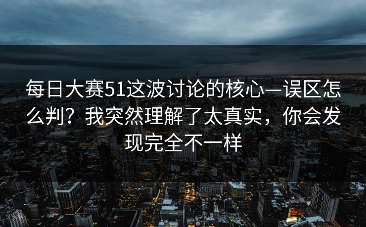 每日大赛51这波讨论的核心—误区怎么判？我突然理解了太真实，你会发现完全不一样